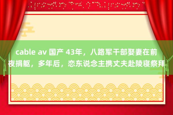 cable av 国产 43年，八路军干部娶妻在前夜捐躯，多年后，恋东说念主携丈夫赴陵寝祭拜