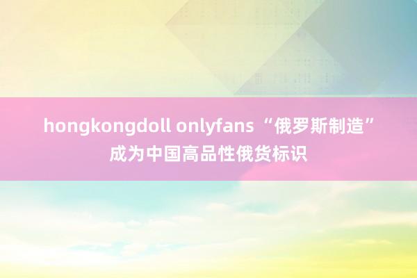 hongkongdoll onlyfans “俄罗斯制造”成为中国高品性俄货标识