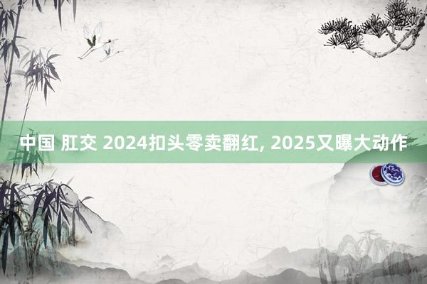 中国 肛交 2024扣头零卖翻红， 2025又曝大动作