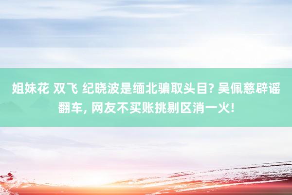 姐妹花 双飞 纪晓波是缅北骗取头目? 吴佩慈辟谣翻车， 网友不买账挑剔区消一火!