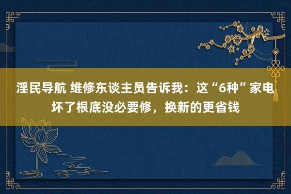 淫民导航 维修东谈主员告诉我：这“6种”家电坏了根底没必要修，换新的更省钱