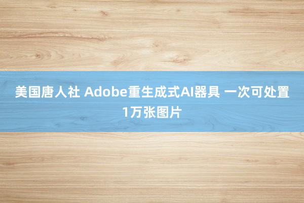 美国唐人社 Adobe重生成式AI器具 一次可处置1万张图片