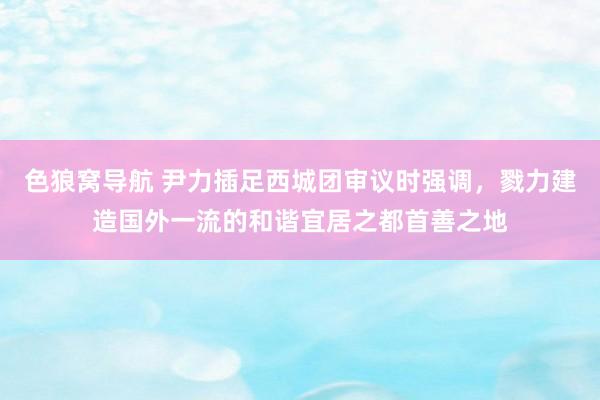 色狼窝导航 尹力插足西城团审议时强调，戮力建造国外一流的和谐宜居之都首善之地