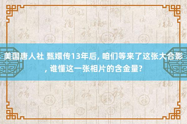 美国唐人社 甄嬛传13年后， 咱们等来了这张大合影， 谁懂这一张相片的含金量?