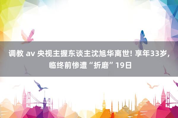 调教 av 央视主握东谈主沈旭华离世! 享年33岁， 临终前惨遭“折磨”19日